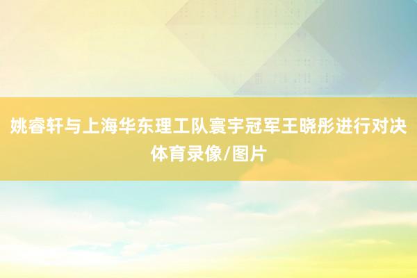 姚睿轩与上海华东理工队寰宇冠军王晓彤进行对决体育录像/图片