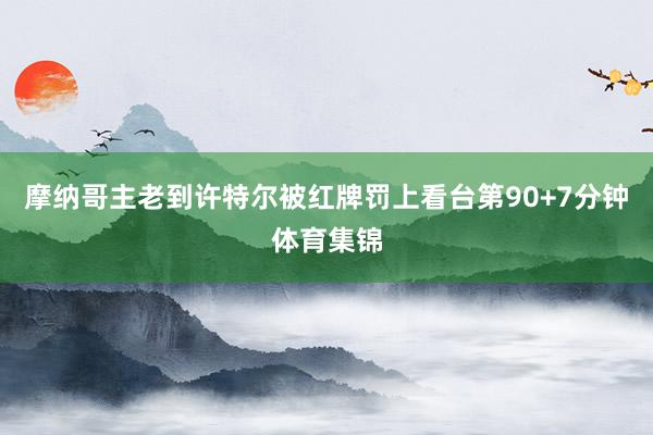 摩纳哥主老到许特尔被红牌罚上看台第90+7分钟体育集锦