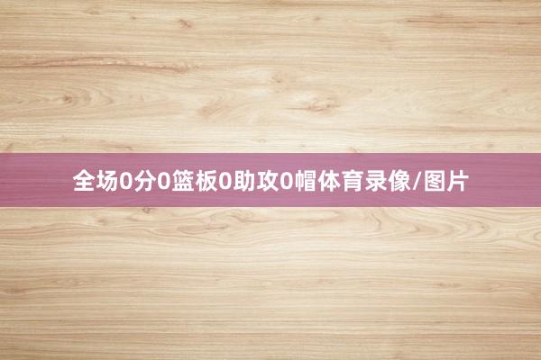 全场0分0篮板0助攻0帽体育录像/图片