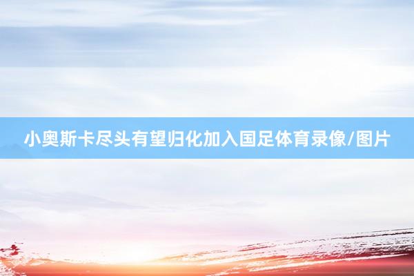 小奥斯卡尽头有望归化加入国足体育录像/图片