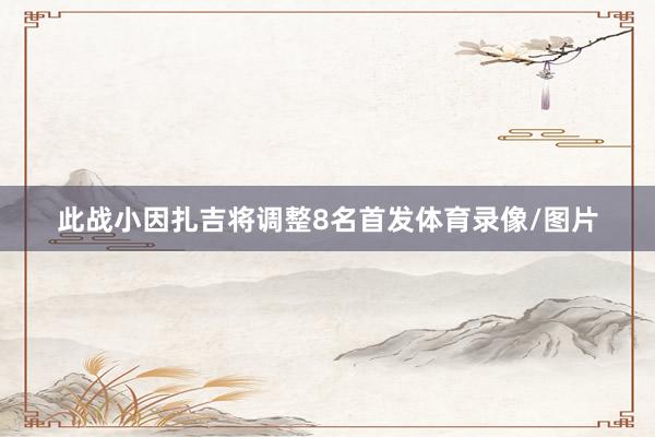 此战小因扎吉将调整8名首发体育录像/图片