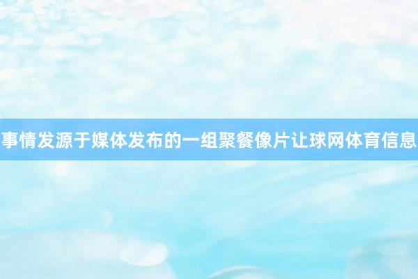 事情发源于媒体发布的一组聚餐像片让球网体育信息