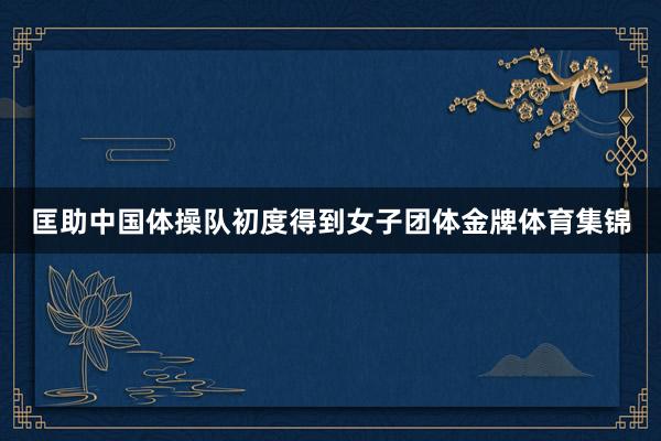 匡助中国体操队初度得到女子团体金牌体育集锦