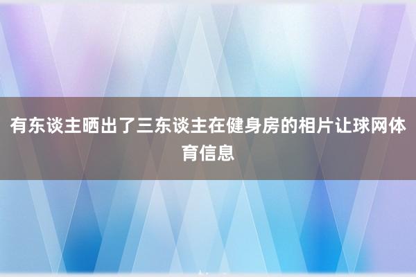 有东谈主晒出了三东谈主在健身房的相片让球网体育信息