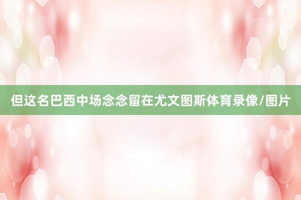 但这名巴西中场念念留在尤文图斯体育录像/图片
