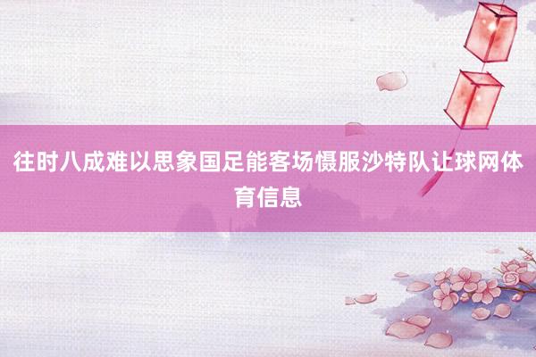 往时八成难以思象国足能客场慑服沙特队让球网体育信息