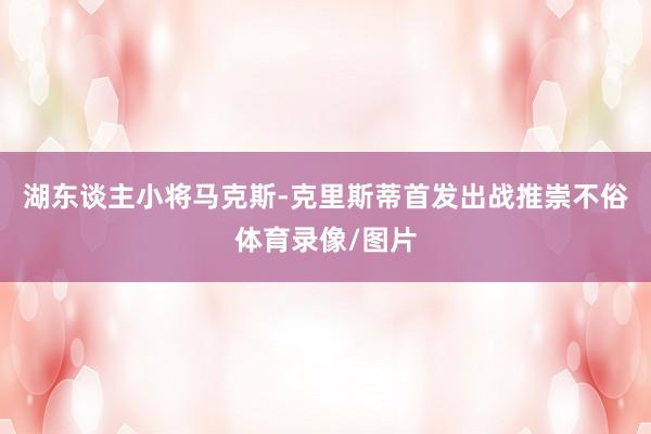 湖东谈主小将马克斯-克里斯蒂首发出战推崇不俗体育录像/图片