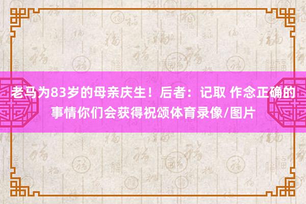 老马为83岁的母亲庆生！后者：记取 作念正确的事情你们会获得祝颂体育录像/图片