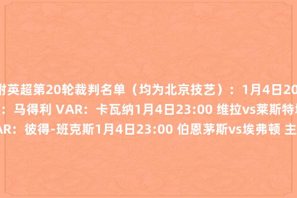 附英超第20轮裁判名单（均为北京技艺）：1月4日20:30 热刺vs纽卡 主裁判：马得利 VAR：卡瓦纳1月4日23:00 维拉vs莱斯特城 主裁判：吉列特 VAR：彼得-班克斯1月4日23:00 伯恩茅斯vs埃弗顿 主裁判：约翰-布鲁克斯 VAR：多诺赫1月4日23:00 水晶宫vs切尔西 主裁判：蒂姆-罗宾逊 VAR：保罗-蒂尔尼1月4日23:00 曼城vs西汉姆 主裁判：萨里斯布里 VAR：