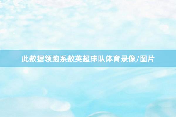 此数据领跑系数英超球队体育录像/图片