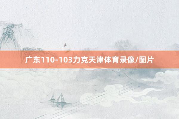 广东110-103力克天津体育录像/图片