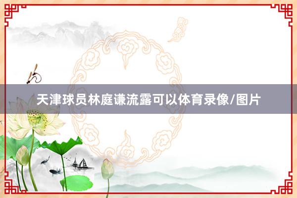 天津球员林庭谦流露可以体育录像/图片