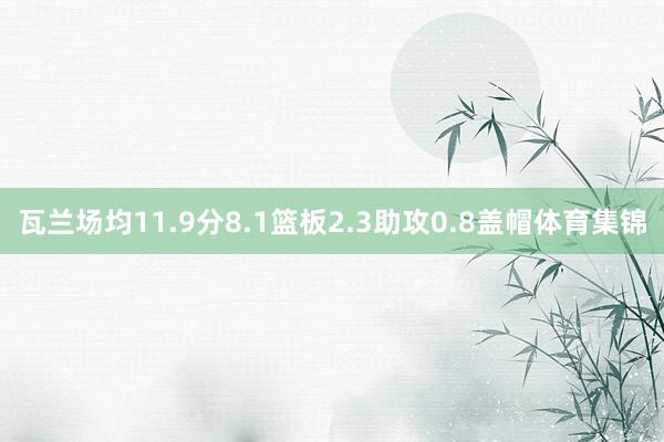 瓦兰场均11.9分8.1篮板2.3助攻0.8盖帽体育集锦