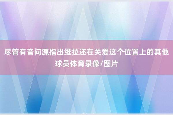尽管有音问源指出维拉还在关爱这个位置上的其他球员体育录像/图片