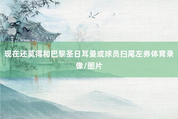 现在还莫得和巴黎圣日耳曼或球员扫尾左券体育录像/图片