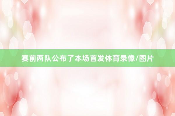 赛前两队公布了本场首发体育录像/图片