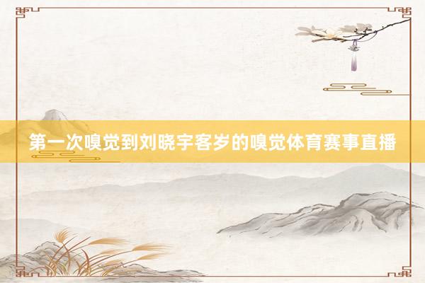第一次嗅觉到刘晓宇客岁的嗅觉体育赛事直播