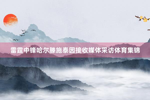 雷霆中锋哈尔滕施泰因接收媒体采访体育集锦