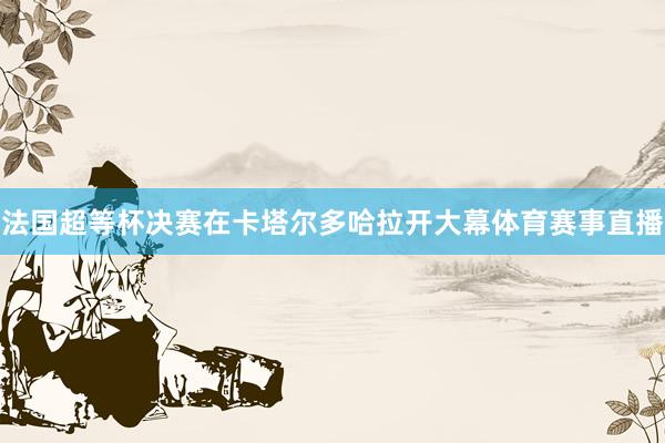法国超等杯决赛在卡塔尔多哈拉开大幕体育赛事直播