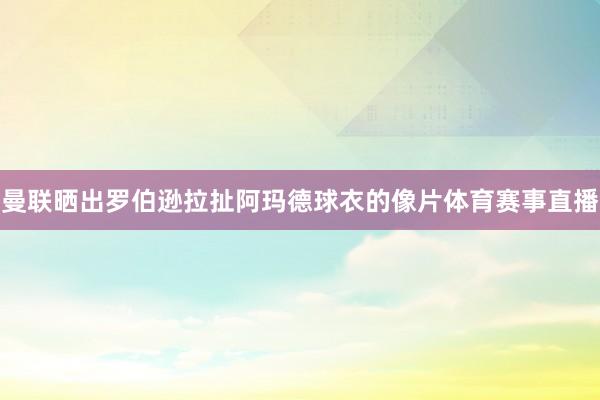 曼联晒出罗伯逊拉扯阿玛德球衣的像片体育赛事直播