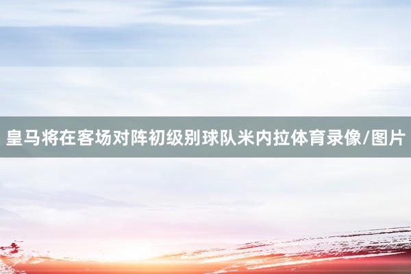 皇马将在客场对阵初级别球队米内拉体育录像/图片