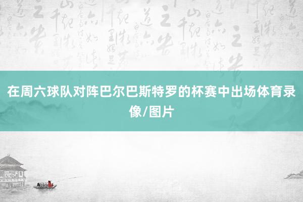 在周六球队对阵巴尔巴斯特罗的杯赛中出场体育录像/图片