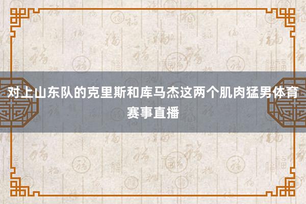 对上山东队的克里斯和库马杰这两个肌肉猛男体育赛事直播