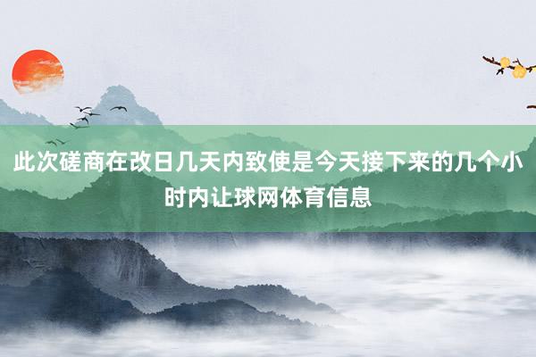 此次磋商在改日几天内致使是今天接下来的几个小时内让球网体育信息