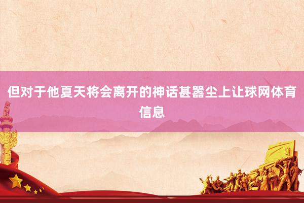 但对于他夏天将会离开的神话甚嚣尘上让球网体育信息