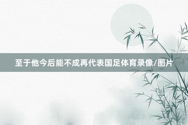 至于他今后能不成再代表国足体育录像/图片