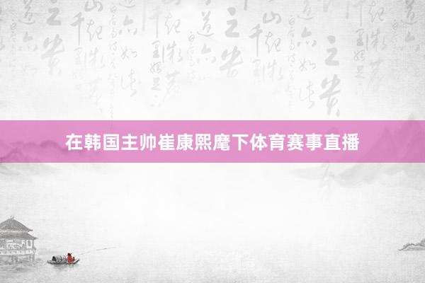 在韩国主帅崔康熙麾下体育赛事直播