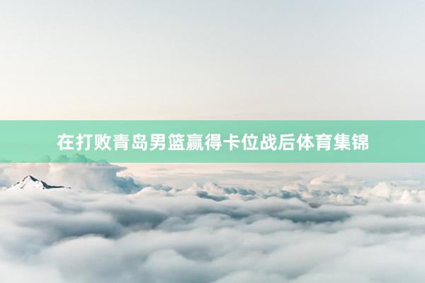 在打败青岛男篮赢得卡位战后体育集锦