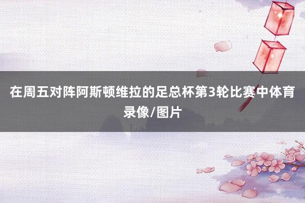 在周五对阵阿斯顿维拉的足总杯第3轮比赛中体育录像/图片