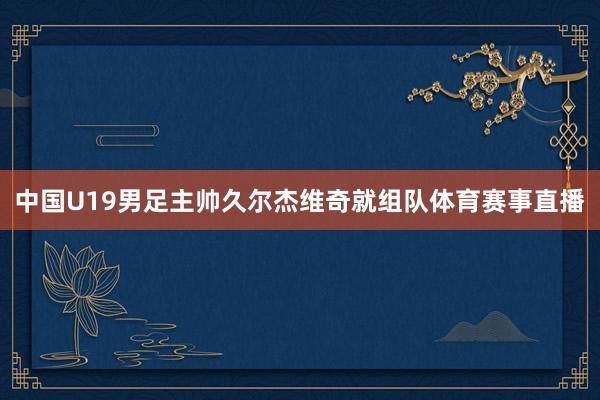 中国U19男足主帅久尔杰维奇就组队体育赛事直播
