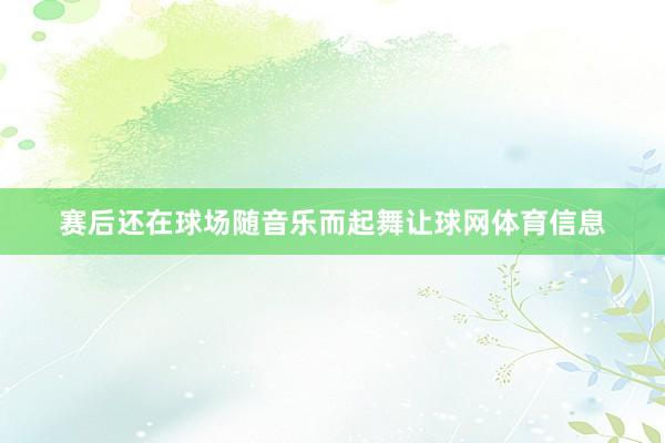 赛后还在球场随音乐而起舞让球网体育信息