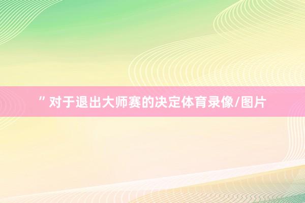 ”对于退出大师赛的决定体育录像/图片