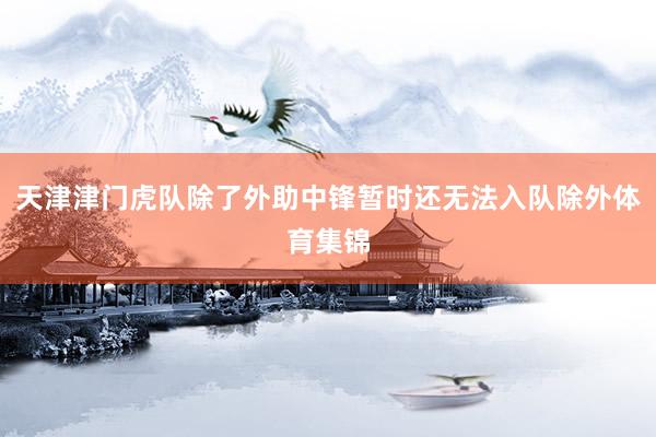 天津津门虎队除了外助中锋暂时还无法入队除外体育集锦