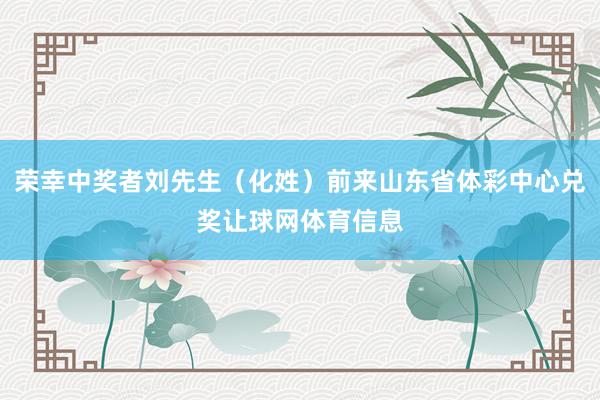 荣幸中奖者刘先生（化姓）前来山东省体彩中心兑奖让球网体育信息