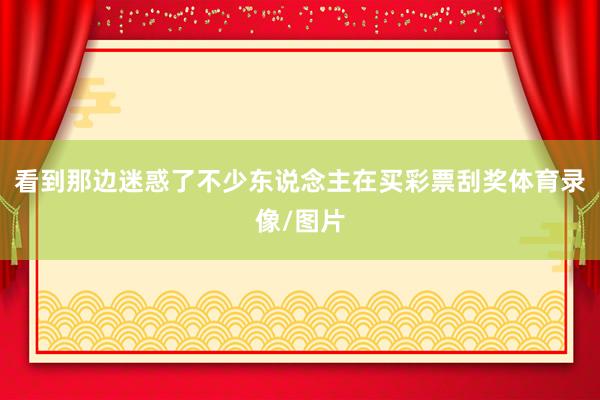 看到那边迷惑了不少东说念主在买彩票刮奖体育录像/图片