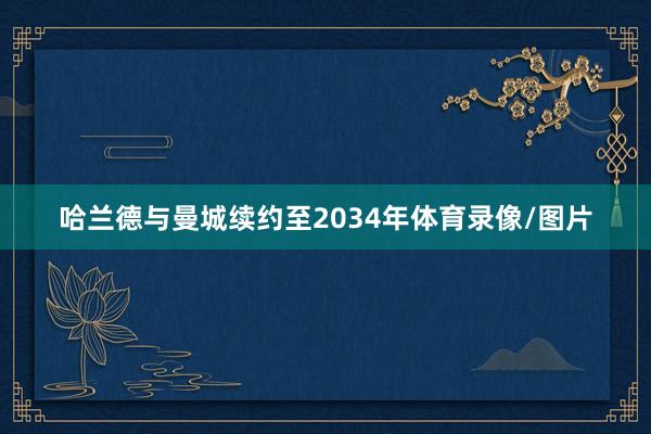 哈兰德与曼城续约至2034年体育录像/图片