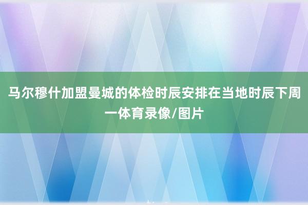 马尔穆什加盟曼城的体检时辰安排在当地时辰下周一体育录像/图片