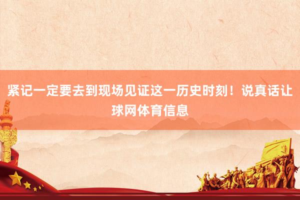 紧记一定要去到现场见证这一历史时刻！说真话让球网体育信息