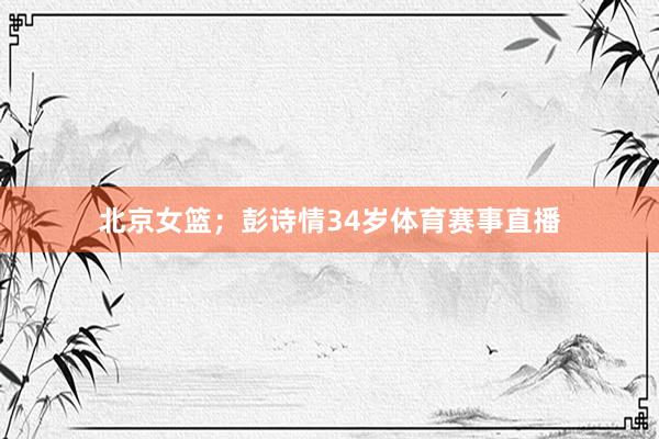 北京女篮；彭诗情34岁体育赛事直播