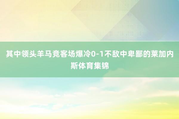 其中领头羊马竞客场爆冷0-1不敌中卑鄙的莱加内斯体育集锦