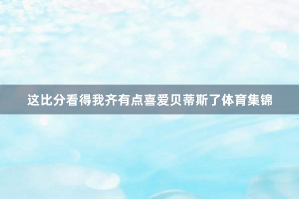 这比分看得我齐有点喜爱贝蒂斯了体育集锦