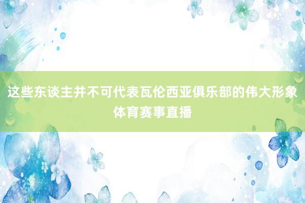 这些东谈主并不可代表瓦伦西亚俱乐部的伟大形象体育赛事直播