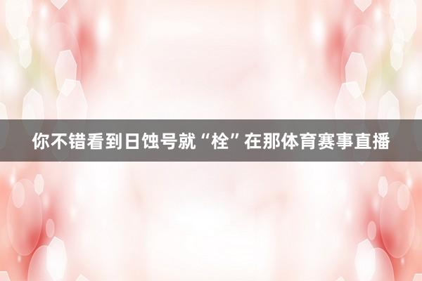 你不错看到日蚀号就“栓”在那体育赛事直播