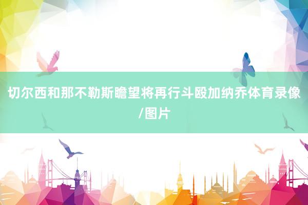 切尔西和那不勒斯瞻望将再行斗殴加纳乔体育录像/图片