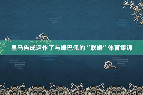 皇马告成运作了与姆巴佩的“联婚”体育集锦
