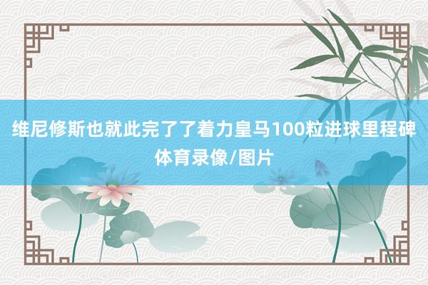 维尼修斯也就此完了了着力皇马100粒进球里程碑体育录像/图片